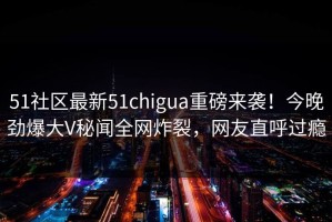 51社区最新51chigua重磅来袭！今晚劲爆大V秘闻全网炸裂，网友直呼过瘾