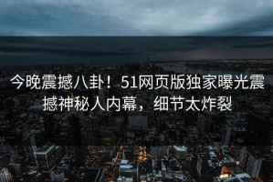 今晚震撼八卦！51网页版独家曝光震撼神秘人内幕，细节太炸裂