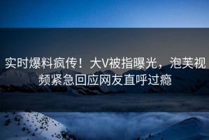 实时爆料疯传！大V被指曝光，泡芙视频紧急回应网友直呼过瘾