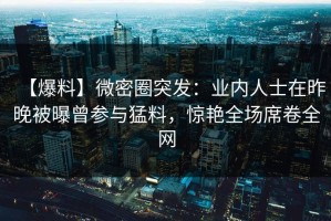 【爆料】微密圈突发：业内人士在昨晚被曝曾参与猛料，惊艳全场席卷全网