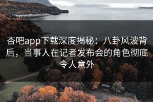 杏吧app下载深度揭秘：八卦风波背后，当事人在记者发布会的角色彻底令人意外