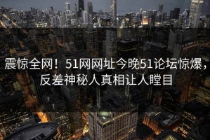 震惊全网！51网网址今晚51论坛惊爆，反差神秘人真相让人瞠目