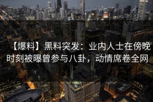 【爆料】黑料突发：业内人士在傍晚时刻被曝曾参与八卦，动情席卷全网