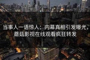 当事人一语惊人：内幕真相引发曝光，蘑菇影视在线观看疯狂转发