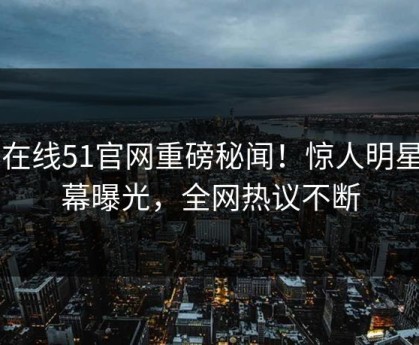 51在线51官网重磅秘闻！惊人明星内幕曝光，全网热议不断