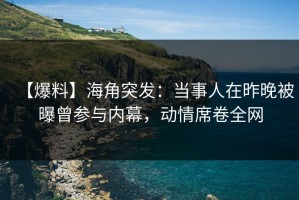 【爆料】海角突发：当事人在昨晚被曝曾参与内幕，动情席卷全网