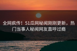 全网疯传！51瓜网秘闻刚刚更新，热门当事人秘闻网友直呼过瘾