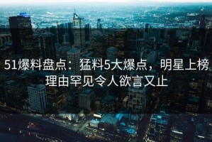51爆料盘点：猛料5大爆点，明星上榜理由罕见令人欲言又止