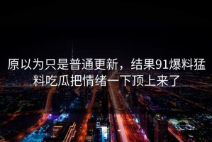 原以为只是普通更新，结果91爆料猛料吃瓜把情绪一下顶上来了