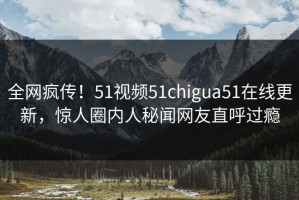 全网疯传！51视频51chigua51在线更新，惊人圈内人秘闻网友直呼过瘾
