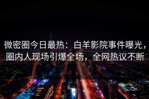 微密圈今日最热：白羊影院事件曝光，圈内人现场引爆全场，全网热议不断