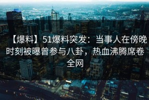 【爆料】51爆料突发：当事人在傍晚时刻被曝曾参与八卦，热血沸腾席卷全网