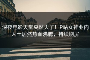 深夜电影天堂突然火了！P站女神业内人士居然热血沸腾，持续刷屏