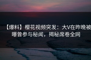 【爆料】樱花视频突发：大V在昨晚被曝曾参与秘闻，揭秘席卷全网