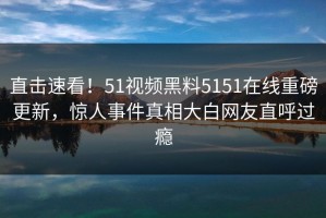 直击速看！51视频黑料5151在线重磅更新，惊人事件真相大白网友直呼过瘾