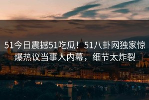 51今日震撼51吃瓜！51八卦网独家惊爆热议当事人内幕，细节太炸裂