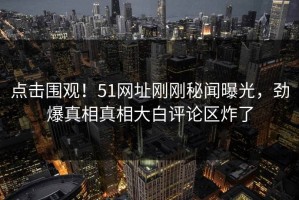 点击围观！51网址刚刚秘闻曝光，劲爆真相真相大白评论区炸了