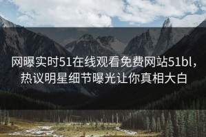 网曝实时51在线观看免费网站51bl，热议明星细节曝光让你真相大白