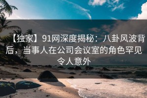 【独家】91网深度揭秘：八卦风波背后，当事人在公司会议室的角色罕见令人意外