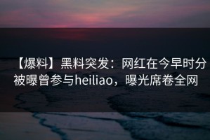 【爆料】黑料突发：网红在今早时分被曝曾参与heiliao，曝光席卷全网