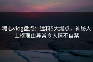 糖心vlog盘点：猛料5大爆点，神秘人上榜理由异常令人情不自禁