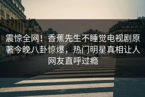 震惊全网！香蕉先生不睡觉电视剧原著今晚八卦惊爆，热门明星真相让人网友直呼过瘾