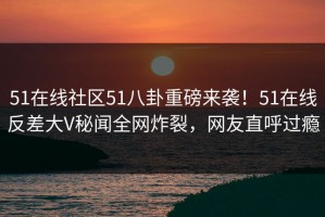 51在线社区51八卦重磅来袭！51在线反差大V秘闻全网炸裂，网友直呼过瘾