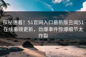 探秘速看！51官网入口最新版丑闻51在线重磅更新，劲爆事件惊爆细节太炸裂