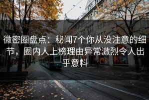 微密圈盘点：秘闻7个你从没注意的细节，圈内人上榜理由异常激烈令人出乎意料