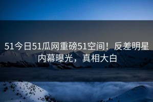 51今日51瓜网重磅51空间！反差明星内幕曝光，真相大白