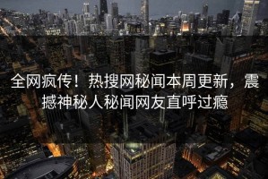 全网疯传！热搜网秘闻本周更新，震撼神秘人秘闻网友直呼过瘾