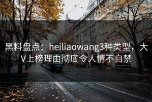 黑料盘点：heiliaowang3种类型，大V上榜理由彻底令人情不自禁