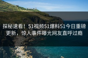 探秘速看！51视频51爆料51今日重磅更新，惊人事件曝光网友直呼过瘾