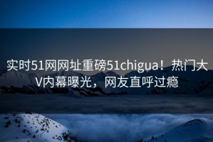 实时51网网址重磅51chigua！热门大V内幕曝光，网友直呼过瘾