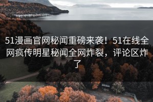 51漫画官网秘闻重磅来袭！51在线全网疯传明星秘闻全网炸裂，评论区炸了