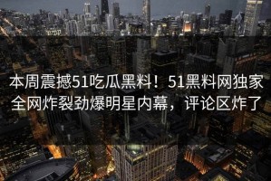 本周震撼51吃瓜黑料！51黑料网独家全网炸裂劲爆明星内幕，评论区炸了