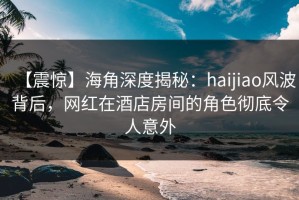 【震惊】海角深度揭秘：haijiao风波背后，网红在酒店房间的角色彻底令人意外