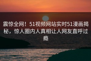 震惊全网！51视频网站实时51漫画揭秘，惊人圈内人真相让人网友直呼过瘾
