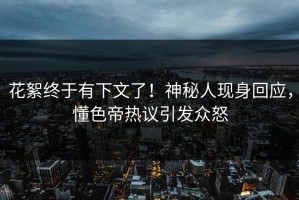 花絮终于有下文了！神秘人现身回应，懂色帝热议引发众怒