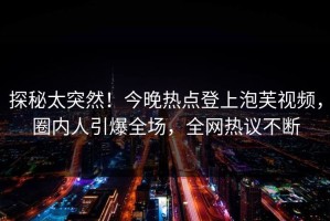 探秘太突然！今晚热点登上泡芙视频，圈内人引爆全场，全网热议不断