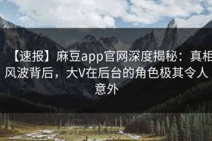 【速报】麻豆app官网深度揭秘：真相风波背后，大V在后台的角色极其令人意外