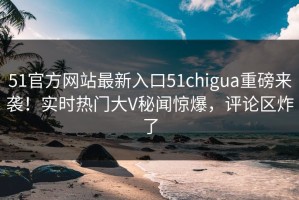 51官方网站最新入口51chigua重磅来袭！实时热门大V秘闻惊爆，评论区炸了