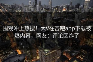 围观冲上热搜！大V在杏吧app下载被爆内幕，网友：评论区炸了