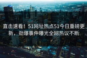 直击速看！51网址热点51今日重磅更新，劲爆事件曝光全网热议不断