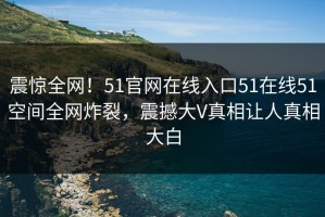 震惊全网！51官网在线入口51在线51空间全网炸裂，震撼大V真相让人真相大白