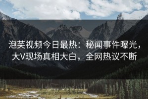 泡芙视频今日最热：秘闻事件曝光，大V现场真相大白，全网热议不断