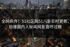 全网疯传！51社区网51八卦实时更新，劲爆圈内人秘闻网友直呼过瘾