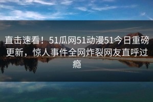 直击速看！51瓜网51动漫51今日重磅更新，惊人事件全网炸裂网友直呼过瘾