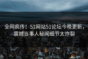 全网疯传！51网站51论坛今晚更新，震撼当事人秘闻细节太炸裂