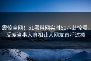 震惊全网！51黑料网实时51八卦惊爆，反差当事人真相让人网友直呼过瘾
